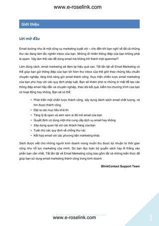 www.e-roselink.com


 Giới thiệu


Lời mở đầu

Email dường như là một công cụ marketing tuyệt với – cho đến khi bạn nghĩ về tất cả những
thư rác đang làm tắc nghẽn inbox của bạn. Những dĩ nhiên thông điệp của bạn không phải
là spam. Vậy làm thế nào để dùng email mà không trở thành một spammer?

Làm đúng cách, email marketing sẽ đem lại hiệu quả cao. Tất tần tật về Email Marketing có
thể giúp bạn gửi thông điệp của bạn tới hòm thư inbox của thế giới theo những tiêu chuẩn
chuyên nghiệp, tăng khả năng gửi email thành công, thực hiện chiến lược email marketing
của bạn phù hợp với các quy định pháp luật. Bạn sẽ khám phá ra những bí mật để tạo các
thông điệp email hấp dẫn và chuyên nghiệp, theo dõi kết quả, kiểm tra chương trình của bạn
có hoạt động hay không. Bạn sẽ có thể:

        • Phát triển một chiến lược thành công, xây dựng danh sách email chất lượng, và
          tìm được thành công
        • Đặt ra các mục tiêu khả thi
        • Tăng tỷ lệ open và xem xem ai đã mở email của bạn
        • Quyết định có dùng một nhà cung cấp dịch vụ email hay không
        • Xây dựng quan hệ với các khách hàng của bạn
        • Tuân thủ các quy định về chống thư rác
        • Kết hợp email với các phương tiện marketing khác

Sách được viết cho những người kinh doanh mong muốn thu được lợi nhuận từ thời gian
cũng như nỗ lực marketing của mình. Dù bạn đọc toàn bộ quyển sách hay đi thẳng vào
phần bạn cần nhất, Tất tần tật về Email Marketing cũng bao gồm tất cả những kiến thức để
giúp bạn sử dụng email marketing thành công trong kinh doanh.

                                                             BlinkContact Support Team




                        © BlinkContact http://blinkcontact.com
                         www.e-roselink.com                                                  1
 