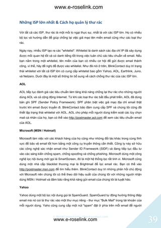 www.e-roselink.com

Những ISP lớn nhất & Cách họ quản lý thư rác

Với tất cả các ISP, thư rác là một mối lo ngại thực sự, nhất là với các ISP lớn. Họ có nhiều
bộ lọc và hướng dẫn để giúp chống lại việc giả mạo tên miền email cũng như các loại thư
rác.

Ngày nay, nhiều ISP tạo ra các "whitelist". Whitelist là danh sách các địa chỉ IP đã xây dựng
được mối quan hệ tốt và có danh tiếng tốt trong việc tuân chủ các tiêu chuẩn về email. Nếu
bạn nằm trong một whitelist, tên miền của bạn có nhiều cơ hội để gửi được email thành
công, vì thế, hãy đề nghị để được vào whitelist. Như đã nói ở trên, BlinkContact duy trì trạng
thái whitelist với tất cả ISP lớn có cung cấp whitelist bao gồm Yahoo, AOL, Earthlink, Juno,
và Netzero. Dưới đây là một số thông tin bổ sung về cách chống thư rác của các ISP lớn.

AOL

AOL tiếp tục đánh giá các tiêu chuẩn làm tăng khả năng chống lại thư rác cho những người
dùng AOL và cả cộng động Internet. Từ khi các loại thư rác bắt đầu phát triển, AOL đã dùng
bản ghi SPF (Sender Policy Framework). SPF phân biệt việc giả mạo địa chỉ email thật
trước khi email được truyền đi. BlinkContact bảo đảm cung cấp SPF và chúng tôi cũng đã
thiết lập trạng thái whitelist với AOL. AOL cho phép mỗi người dùng kiểm soát các tùy chọn
mail cá nhân của họ, bạn có thể vào http://postmaster.aol.com để xem các tiêu chuẩn email
của AOL.

Microsoft (MSN / Hotmail)

Microsoft làm việc với các khách hàng của họ cũng như những đối tác khác trong cùng lĩnh
vực để bảo vệ email tốt hơn bằng một công cụ truyền thông cần thiết. Công ty này sở hữu
các công nghệ xác nhận email như Sender ID Framework (SIDF) và đang tiếp tục đầu tư
vào các sáng kiến chống spam, chống spoofing và chống phishing. Microsoft dùng một công
nghệ lọc nội dung mới gọi là SmartScreen, đó là một hệ thống lọc rất tinh vi. Microsoft cũng
dùng một nhà cấp blacklist thương mại là Brightmail để lọc email rác. Bạn có thể vào
http://postmaster.msn.com để tìm hiểu thêm. BlinkContact duy trì những phản hồi chủ động
với Microsoft nên chúng tôi có thể theo dõi hiệu suất của chúng tôi với những người nhận
dùng MSN / Hotmail và đảm bảo rằng khả năng gửi email của chúng tôi là tuyệt hảo.

Yahoo

Yahoo dùng một bộ lọc nội dung gọi là SpamGuard. SpamGuard tự đông hướng thông điệp
email mà nó coi là thư rác vào một thư mục riêng - thư mục "Bulk Mail" trong tài khoản của
mỗi người dùng. Yaho cũng cung cấp một nút "spam" đặt ở phía trên mỗi email để người


                         © BlinkContact http://blinkcontact.com
                          www.e-roselink.com                                                     39
 