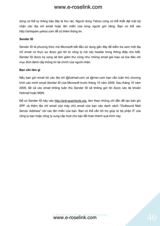 www.e-roselink.com

dùng có thể tự thông báo đây là thư rác. Người dùng Yahoo cũng có thể thiết đặt một bộ
chặn các địa chỉ email hoặc tên miền của từng người gửi riêng. Bạn có thể vào
http://antispam.yahoo.com để có thêm thông tin.

Sender ID

Sender ID là phương thức mà Microsoft bắt đầu sử dụng gần đây để kiểm tra xem một địa
chỉ email có thực sự được gửi tới từ công ty mà các header trong thông điệp cho biết.
Sender ID được kỳ vọng sẽ làm giảm thư cũng như những email giả mạo và lừa đảo với
mục đích đánh cắp thông tin tài chính của người nhận.

Bạn cần làm gì

Nếu bạn gửi email tới các địa chỉ @hotmail.com và @msn.com bạn cần tuân thủ chương
trình xác minh email Sender ID của Microsoft trước tháng 10 năm 2009. Sau tháng 10 năm
2009, tất cả các email không tuân thủ Sender ID sẽ không gửi tới được các tài khoản
Hotmail hoặc MSN.

Để có Sender ID hãy vào http://anti-spamtools.org, làm theo những chỉ dẫn để tạo bản ghi
SPF và thêm địa chỉ email của máy chủ email của bạn vào danh sách "Outbound Mail
Server Address" với các tên miền của bạn. Bạn có thể cần tới trợ giúp từ bộ phận IT của
công ty bạn hoặc công ty cung cấp host cho bạn để hoàn thành quá trình này.




                        © BlinkContact http://blinkcontact.com
                         www.e-roselink.com                                                40
 