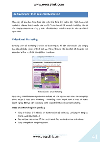 www.e-roselink.com

 Xu hướng phát triển của Email Marketing

Phần này sẽ giúp bạn hiểu được các xu hướng đang ảnh hưởng đến hoạt động email
marketing của các doanh nghiệp vừa và nhỏ. Từ đó, bạn có thể so sánh hoạt động hiện tại
của công ty mình với các công ty khác, nắm bắt được xu thế và vượt lên trên các đối thủ
cạnh tranh.



Video Email Marketing

Sử dụng video để marketing từ lâu đã trở thành một xu thế trên các website. Các công ty
đưa các giới thiệu về sản phẩm & dịch vụ, những nội dung hấp dẫn nhất, cô động vào một
video thay vì đưa ra các tài liệu dài hàng chục trang.




                                Một mẫu Video Email Marketing

Ngày càng có nhiều doanh nghiệp nhận thấy lợi ích của việc kết hợp video vào thông điệp
email, đó gọi là video email marketing. Theo thống kê của Implix, năm 2010 có tới 81,5%
doanh nghiệp đã thực hiện hoặc đang có kế hoạch triển khai video email marketing.

Video Email Marketing đem lại điều gì

      Tăng tỷ lệ click, tỷ lệ kết quả (ví dụ như doanh số bán hàng, lượng người đăng ký,
       lượng người download,…)
      Tạo sự khác biệt với các đối thủ cạnh tranh & Gây sự chú ý với các khách hàng
      Tăng lượng khách hàng trung thành




                          © BlinkContact http://blinkcontact.com
                          www.e-roselink.com                                                41
 