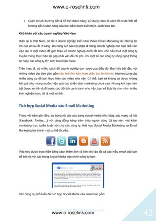 www.e-roselink.com

      Giảm chi phí hướng dẫn & hỗ trợ khách hàng: sử dụng video là cách tốt nhất nhất để
       hướng dẫn khách hàng của bạn nắm được kiến thức, cách thao tác.

Khó khăn với các doanh nghiệp Việt Nam

Hiện tại ở Việt Nam, có rất ít doanh nghiệp triển khai Video Email Marketing dù những lợi
ích của nó là rất rõ ràng. Do năng lực của bộ phận IT trong doanh nghiệp còn hạn chế nên
việc tạo ra một Video để giới thiệu về doanh nghiệp mình rất khó, còn nếu thuê một công ty
truyền thông thực hiện lại gặp phải vấn đề chi phí. Chỉ một số các công ty công nghệ thông
tin hoặc các công ty lớn mới thực hiện được.

Trên thực tế, có nhiều cách để doanh nghiệp bạn vượt qua điều đó. Bạn hãy bắt đầu với
những video clip đơn giản gồm các ảnh tĩnh kèm theo phần thu âm lời nói. Internet cung cấp
nhiều công cụ để bạn thực hiện các video như vậy. Có thể, bạn sẽ không có được những
kết quả như mong muốn, hiệu quả các chiến dịch marketing chưa cao. Nhưng khi bạn nắm
bắt được xu thế và đi trước các đối thủ cạnh tranh như vậy, bạn sẽ tích lũy cho mình nhiều
kinh nghiệm hơn, đó là một lợi thế.



Tích hợp Social Media vào Email Marketing

Trong vài năm gần đây, sự bùng nổ của các trang social media như blog, các mạng xã hội
(Facebook, Twitter,…) với cộng đồng hàng trăm triệu người dùng đã tạo nên một kênh
marketing trực tuyến tuyệt vời cho các công ty. Kết hợp Social Media Marketing và Email
Marketing trở thành một xu thế tất yếu.




Việc này được thực hiện bằng cách thêm ảnh và liên kết vào tất cả các mẫu email của bạn
để kết nối với các trang Social Media của chính công ty bạn:




Các công cụ phổ biến để tích hợp Social Media vào email bao gồm:




                         © BlinkContact http://blinkcontact.com
                         www.e-roselink.com                                                  42
 