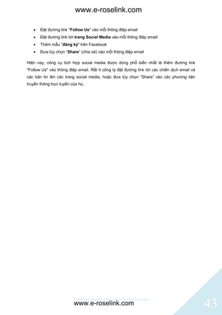 www.e-roselink.com

      Đặt đường link "Follow Us" vào mỗi thông điệp email
      Đặt đường link tới trang Social Media vào mỗi thông điệp email
      Thêm mẫu "đăng ký" trên Facebook
      Đưa tùy chọn “Share” (chia sẻ) vào mỗi thông điệp email

Hiện nay, công cụ tích hợp social media được dùng phổ biến nhất là thêm đường link
"Follow Us" vào thông điệp email. Rất ít công ty đặt đường link tới các chiến dịch email và
các bản tin lên các trang social media, hoặc đưa tùy chọn “Share” vào các phương tiện
truyền thông trực tuyến của họ.




                         © BlinkContact http://blinkcontact.com
                         www.e-roselink.com                                                   43
 