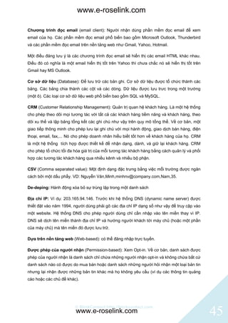 www.e-roselink.com

Chương trình đọc email (email client): Người nhận dùng phần mềm đọc email để xem
email của họ. Các phần mềm đọc email phổ biến bao gồm Microsoft Outlook, Thunderbird
và các phần mềm đọc email trên nền tảng web như Gmail, Yahoo, Hotmail.

Một điều đáng lưu ý là các chương trình đọc email sẽ hiển thị các email HTML khác nhau.
Điều đó có nghĩa là một email hiển thị tốt trên Yahoo thì chưa chắc nó sẽ hiển thị tốt trên
Gmail hay MS Outlook.

Cơ sở dữ liệu (Database): Để lưu trữ các bản ghi. Cơ sở dữ liệu được tổ chức thành các
bảng. Các bảng chia thành các cột và các dòng. Dữ liệu được lưu trưc trong một trường
(một ô). Các loại cơ sở dữ liệu web phổ biến bao gồm SQL và MySQL.

CRM (Customer Relationship Management): Quản trị quan hệ khách hàng. Là một hệ thống
cho phép theo dõi mọi tương tác với tất cả các khách hàng tiềm năng và khách hàng, theo
dõi xu thế và lập bảng tổng kết các ghi chú như vậy trên quy mô tổng thể. Về cơ bản, một
giao tiếp thông minh cho phép lưu lại ghi chú với mọi hành động, giao dịch bán hàng, điện
thoại, email, fax,... Nó cho phép doanh nhân hiểu biết tốt hơn về khách hàng của họ. CRM
là một hệ thống tích hợp được thiết kế để nhận dạng, dành, và giữ lại khách hàng. CRM
cho phép tố chức tối đa hóa giá trị của mỗi tương tác khách hàng bằng cách quản lý và phối
hợp các tương tác khách hàng qua nhiều kênh và nhiều bộ phận.

CSV (Comma separated value): Một định dạng đặc trưng bằng việc mỗi trường được ngăn
cách bởi một dấu phẩy. VD: Nguyễn Văn,Minh,minhnv@company.com,Nam,35.

De-deping: Hành động xóa bỏ sự trùng lặp trong một danh sách

Địa chỉ IP: Ví dụ: 203.165.94.146. Trước khi hệ thống DNS (dynamic name server) được
thiết đặt vào năm 1994, người dùng phải gõ các địa chỉ IP dạng số như vậy để truy cập vào
một website. Hệ thống DNS cho phép người dùng chỉ cần nhập vào tên miền thay vì IP.
DNS sẽ dịch tên miền thành địa chỉ IP và hướng người khách tới máy chủ (hoặc một phần
của máy chủ) mà tên miền đó được lưu trữ.

Dựa trên nền tảng web (Web-based): có thể đăng nhập trực tuyến.

Được phép của người nhận (Permission-based): Xem Opt-in. Về cơ bản, danh sách được
phép của người nhận là danh sách chỉ chứa những người nhận opt-in và không chứa bất cứ
danh sách nào có được do mua bán hoặc danh sách những người hỏi nhận một loại bản tin
nhưng lại nhận được những bản tin khác mà họ không yêu cầu (ví dụ các thông tin quảng
cáo hoặc các chủ đề khác).




                         © BlinkContact http://blinkcontact.com
                         www.e-roselink.com                                                   45
 