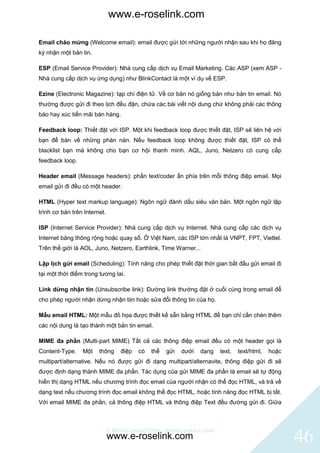 www.e-roselink.com

Email chào mừng (Welcome email): email được gửi tới những người nhận sau khi họ đăng
ký nhận một bản tin.

ESP (Email Service Provider): Nhà cung cấp dịch vụ Email Marketing. Các ASP (xem ASP -
Nhà cung cấp dịch vụ ứng dụng) như BlinkContact là một ví dụ về ESP.

Ezine (Electronic Magazine): tạp chí điện tử. Về cơ bản nó giống bản như bản tin email. Nó
thường được gửi đi theo lịch đều đặn, chứa các bài viết nội dung chứ không phải các thông
báo hay xúc tiến mãi bán hàng.

Feedback loop: Thiết đặt với ISP. Một khi feedback loop được thiết đặt, ISP sẽ liên hệ với
bạn để bàn về những phàn nàn. Nếu feedback loop không được thiết đặt, ISP có thể
blacklist bạn mà không cho bạn cơ hội thanh minh. AQL, Juno, Netzero có cung cấp
feedback loop.

Header email (Message headers): phần text/coder ẩn phía trên mỗi thông điệp email. Mọi
email gửi đi đều có một header.

HTML (Hyper text markup language): Ngôn ngữ đánh dấu siêu văn bản. Một ngôn ngữ lập
trình cơ bản trên Internet.

ISP (Internet Service Provider): Nhà cung cấp dịch vụ Internet. Nhà cung cấp các dịch vụ
Internet băng thông rộng hoặc quay số. Ở Việt Nam, các ISP lớn nhất là VNPT, FPT, Viettel.
Trên thế giới là AOL, Juno, Netzero, Earthlink, Time Warner...

Lập lịch gửi email (Scheduling): Tính năng cho phép thiết đặt thời gian bắt đầu gửi email đi
tại một thời điểm trong tương lai.

Link dừng nhận tin (Unsubscribe link): Đường link thường đặt ở cuối cùng trong email để
cho phép người nhận dừng nhận tiin hoặc sửa đổi thông tin của họ.

Mẫu email HTML: Một mẫu đồ họa được thiết kế sẵn bằng HTML để bạn chỉ cần chèn thêm
các nội dung là tạo thành một bản tin email.

MIME đa phần (Multi-part MIME) Tất cả các thông điệp email đều có một header gọi là
Content-Type.    Một    thông   điệp   có   thể   gửi   dưới   dạng   text,   text/html,   hoặc
multipart/alternative. Nếu nó được gửi đi dạng multipart/alternavite, thông điệp gửi đi sẽ
được định dạng thành MIME đa phần. Tác dụng của gửi MIME đa phần là email sẽ tự động
hiển thị dạng HTML nếu chương trình đọc email của người nhận có thể đọc HTML, và trả về
dạng text nếu chương trình đọc email không thể đọc HTML, hoặc tính năng đọc HTML bị tắt.
Với email MIME đa phần, cả thông điệp HTML và thông điệp Text đều đường gửi đi. Giữa



                          © BlinkContact http://blinkcontact.com
                              www.e-roselink.com                                                  46
 