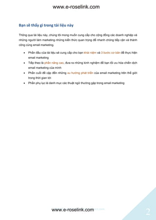 www.e-roselink.com


Bạn sẽ thấy gì trong tài liệu này

Thông qua tài liệu này, chúng tôi mong muốn cung cấp cho cộng đồng các doanh nghiệp và
những người làm marketing những kiến thức quan trọng để nhanh chóng tiếp cận và thành
công cùng email marketing.

      Phần đầu của tài liệu sẽ cung cấp cho bạn khái niệm và 3 bước cơ bản để thực hiện
       email marketing
      Tiếp theo là phần nâng cao, đưa ra những kinh nghiệm để bạn tối ưu hóa chiến dịch
       email marketing của mình
      Phần cuối đề cập đến những xu hướng phát triển của email marketing trên thế giới
       trong thời gian tới
      Phần phụ lục là danh mục các thuật ngữ thường gặp trong email marketing




                             © BlinkContact http://blinkcontact.com
                             www.e-roselink.com
                                                                                           2
 