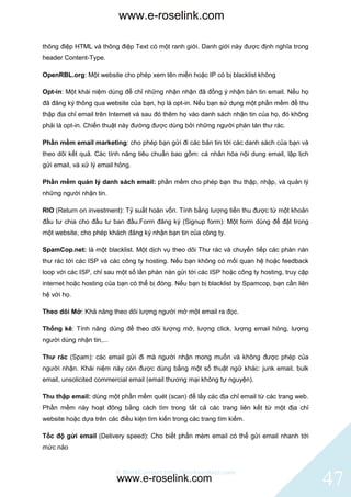 www.e-roselink.com

thông điệp HTML và thông điệp Text có một ranh giới. Danh giới này được định nghĩa trong
header Content-Type.

OpenRBL.org: Một website cho phép xem tên miền hoặc IP có bị blacklist không

Opt-in: Một khái niệm dùng để chỉ những nhận nhận đã đồng ý nhận bản tin email. Nếu họ
đã đăng ký thông qua website của bạn, họ là opt-in. Nếu bạn sử dụng một phần mềm để thu
thập địa chỉ email trên Internet và sau đó thêm họ vào danh sách nhận tin của họ, đó không
phải là opt-in. Chiến thuật này đường được dùng bởi những người phán tán thư rác.

Phần mềm email marketing: cho phép bạn gửi đi các bản tin tới các danh sách của bạn và
theo dõi kết quả. Các tính năng tiêu chuẩn bao gồm: cá nhân hóa nội dung email, lập lịch
gửi email, và xử lý email hỏng.

Phần mềm quản lý danh sách email: phần mềm cho phép bạn thu thập, nhập, và quản lý
những người nhận tin.

RIO (Return on investment): Tỷ suất hoàn vốn. Tính bằng lượng tiền thu được từ một khoản
đầu tư chia cho đầu tư ban đầu.Form đăng ký (Signup form): Một form dùng để đặt trong
một website, cho phép khách đăng ký nhận bạn tin của công ty.

SpamCop.net: là một blacklist. Một dịch vụ theo dõi Thư rác và chuyển tiếp các phàn nàn
thư rác tới các ISP và các công ty hosting. Nếu bạn không có mối quan hệ hoặc feedback
loop với các ISP, chỉ sau một số lần phàn nàn gửi tới các ISP hoặc công ty hosting, truy cập
internet hoặc hosting của bạn có thể bị đóng. Nếu bạn bị blacklist by Spamcop, bạn cần liên
hệ với họ.

Theo dõi Mở: Khả năng theo dõi lượng người mở một email ra đọc.

Thống kê: Tính năng dùng để theo dõi lượng mở, lượng click, lượng email hỏng, lượng
người dùng nhận tin,...

Thư rác (Spam): các email gửi đi mà người nhận mong muốn và không được phép của
người nhận. Khái niệm này còn được dùng bằng một số thuật ngữ khác: junk email, bulk
email, unsolicited commercial email (email thương mại không tự nguyện).

Thu thập email: dùng một phần mềm quét (scan) để lấy các địa chỉ email từ các trang web.
Phần mềm này hoạt đông bằng cách tìm trong tất cả các trang liên kết từ một địa chỉ
website hoặc dựa trên các điều kiện tìm kiến trong các trang tìm kiếm.

Tốc độ gửi email (Delivery speed): Cho biết phần mèm email có thể gửi email nhanh tới
mức nào


                          © BlinkContact http://blinkcontact.com
                          www.e-roselink.com                                                   47
 