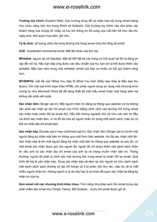 www.e-roselink.com

Trường tùy chỉnh (Custom field): Các trường dùng để cá nhận hóa nội dung email (dạng
như chức năng trộn thư trong Word và Outlook). Các trường tùy chỉnh này cho phép các
khách hàng của chúng tôi nhập và lưu trữ thông tin bổ sung của mỗi liên hệ như địa chỉ,
ngày sinh, thói quen mua sắm, ghi chú...

Tỷ lệ click: số lượng click vào từng đường link trong email chia cho tổng số email

UCE: Unsolicited commercial email. Một tên khác của thư rác.

Whitelist: ngược lại với blacklist. Một số ISP liệt kê các trang có mối quan hệ tốt và đáng tin
cậy đối với họ. Nếu bạn đáp ứng được các tiêu chuẩn của họ, bạn sẽ có thể được thêm vào
whitelist. Nếu bạn nằm trong một whitelist, email của bạn có nhiều cơ hội gửi thành công
hơn.

WYSIWYG: viết tắt của "What You See IS What You Get" (Điều bạn thấy là điều bạn thu
được). Chỉ một loại trình soạn thảo HTML cho phép người dùng sử dụng một chương trình
tương tự như Microsofr Word để dễ dàng thiết kế một mẫu email hoặc một trang web mà
không cần phải viết code.

Xác nhận đơn (Single opt-in): Một người nhận tin đăng ký thông qua website và họ không
cần phải xác nhận lại địa chỉ email của mình (bằng cách click vào đường link trong email
xác nhận hoặc phản hồi lại email đó). Hầu hết những nguwofi chủ sở hữu các bản tin đều
ưa thích xác nhận đơn, vì nó tối đa hóa số người nhận tin trong một danh sách, mặc dù có
thể có nhiều địa chỉ email kém.

Xác nhận kép (Double opt-in hay confirmed opt-in): Xác nhận đơn (Single opt-in) là khi một
người đăng ký nhận một bản tin thông qua một form trên website. Họ đã xác nhận một lần.
Xác nhận kép là khi một người đăng ký nhận một bản tin thông qua website và sau đó, có
một email xác nhận được gửi cho người đó, người đó chỉ được thêm vào danh sách nhận
tin nếu anh ta xác nhận địa chỉ email của anh ta và mong muốn nhân bản tin. Thông
thường, người đó phải a) click vào một đường link trong email b) phản hồi lại email. Quá
trình đó foij là xác nhận kép. Dùng xác nhận kép sẽ đem lại cho người sở hữu danh sách
một danh sách sạch (không có địa chỉ hỏng) và ít bị phàn nàn thư rác, mặc dù sẽ bị mất
nhiều người nhận tin, những người vì lý do này hay lý do khác đã quen xác nhận lại đăng ký
nhận tin của họ.

Xem email với các chương trình khác nhau: Tính năng cho phép xem thử email trong các
phần mềm đọc email như Gmail, Yahoo, MS Outlook... trước khi email được gửi đi.




                          © BlinkContact http://blinkcontact.com
                            www.e-roselink.com                                                    48
 