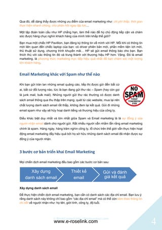 Qua đó, dễ dàng thấy được những ưu điểm của email marketing như: chi phí thấp, thời gian
thực hiện nhanh chóng, cho phản hồi ngay lập tức…

Một tập đoàn toàn cầu như HP chẳng hạn, làm thế nào để họ chủ động tiếp cận và chăm
sóc được hàng chục nghìn khách hàng của mình trên khắp thế giới?

Bạn mua một chiếc HP Pavillion, bạn đăng ký thông tin về mình với HP. Mỗi khi có thông tin
mới liên quan đến chiếc laptop của bạn: có driver phiên bản mới, phần mềm tiện ích mới,
thủ thuật sử dụng, chương trình khuyến mãi… HP sẽ gửi email thông báo cho bạn. Bạn
thích thú với các thông tin đó và trung thành với thương hiệu HP hơn. Vâng. Đó là email
marketing, là phương thức marketing trực tiếp hiệu quả nhất để bạn chăm sóc một lượng
lớn khách hàng.


Email Marketing khác với Spam như thế nào

Khi bạn gửi tràn lan những email quảng cáo, tiếp thị được gửi đến bất cứ
ai, bất cứ đối tượng nào, tức là bạn đang gửi thư rác – Spam (hay còn gọi
là junk mail, bulk mail). Những người gửi thư rác thường có được danh
sách email thông qua thu thập trên mạng, quét từ các website, mua lại nên
chất lượng danh sách email rất thấp, không đem lại kết quả. Gửi đi những
email spam như vậy sẽ hủy hoại danh tiếng và thương hiệu của công ty.

Điều khác biệt duy nhất và lớn nhất giữa Spam và Email marketing là là sự đồng ý của
người nhận email dành cho người gửi. Rất nhiều người vẫn nhầm lẫn rằng email marketing
chính là spam. Hàng ngày, hàng trăm nghìn công ty, tổ chức trên thế giới vẫn thực hiện hoạt
động email marketing đầy hiệu quả bởi họ sở hữu những danh sách email đã nhận được sự
đồng ý của người nhận.



3 bước cơ bản triển khai Email Marketing

Mọi chiến dịch email marketing đều bao gồm các bước cơ bản sau:


       Xây dựng                       Thiết kế               Gửi và đánh
    danh sách email                    email                 giá kết quả

Xây dựng danh sách email

Để thực hiện chiến dịch email marketing, bạn cần có danh sách các địa chỉ email. Bạn lưu ý
rằng danh sách này không chỉ bao gồm “các địa chỉ email” mà có thể còn kèm theo thông tin
chi tiết về người nhận như: họ tên, giới tính, công ty, độ tuổi.




                         © BlinkContact http://blinkcontact.com
                         www.e-roselink.com                                                   4
 