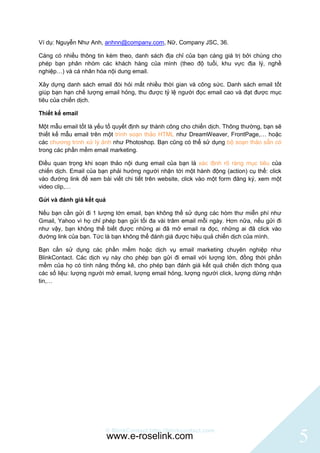 Ví dụ: Nguyễn Như Anh, anhnn@company.com, Nữ, Company JSC, 36.

Càng có nhiều thông tin kèm theo, danh sách địa chỉ của bạn càng giá trị bởi chúng cho
phép bạn phân nhóm các khách hàng của mình (theo độ tuổi, khu vực địa lý, nghề
nghiệp…) và cá nhân hóa nội dung email.

Xây dựng danh sách email đòi hỏi mất nhiều thời gian và công sức. Danh sách email tốt
giúp bạn hạn chế lượng email hỏng, thu được tỷ lệ người đọc email cao và đạt được mục
tiêu của chiến dịch.

Thiết kế email

Một mẫu email tốt là yếu tố quyết định sự thành công cho chiến dịch. Thông thường, bạn sẽ
thiết kế mẫu email trên một trình soạn thảo HTML như DreamWeaver, FrontPage,… hoặc
các chương trình xử lý ảnh như Photoshop. Bạn cũng có thể sử dụng bộ soạn thảo sẵn có
trong các phần mềm email marketing.

Điều quan trọng khi soạn thảo nội dung email của bạn là xác định rõ ràng mục tiêu của
chiến dịch. Email của bạn phải hướng người nhận tới một hành động (action) cụ thể: click
vào đường link để xem bài viết chi tiết trên website, click vào một form đăng ký, xem một
video clip,…

Gửi và đánh giá kết quả

Nếu bạn cần gửi đi 1 lượng lớn email, bạn không thể sử dụng các hòm thư miễn phí như
Gmail, Yahoo vì họ chỉ phép bạn gửi tối đa vài trăm email mỗi ngày. Hơn nữa, nếu gửi đi
như vậy, bạn không thể biết được những ai đã mở email ra đọc, những ai đã click vào
đường link của bạn. Tức là bạn không thể đánh giá được hiệu quả chiến dịch của mình.

Bạn cần sử dụng các phần mềm hoặc dịch vụ email marketing chuyên nghiệp như
BlinkContact. Các dịch vụ này cho phép bạn gửi đi email với lượng lớn, đồng thời phần
mềm của họ có tính năng thống kê, cho phép bạn đánh giá kết quả chiến dịch thông qua
các số liệu: lượng người mở email, lượng email hỏng, lượng người click, lượng dừng nhận
tin,…




                        © BlinkContact http://blinkcontact.com
                          www.e-roselink.com                                                5
 