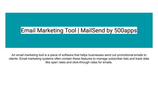 Email Marketing Tool | MailSend by 500apps
An email marketing tool is a piece of software that helps businesses send out promotional emails to
clients. Email marketing systems often contain these features to manage subscriber lists and track data
like open rates and click-through rates for emails.
 