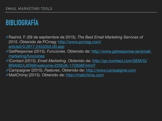 BIBLIOGRAFÍA
✓Rashid, F. (09 de septiembre de 2015). The Best Email Marketing Services of
2015. Obtenido de PCmag: http://www.pcmag.com/
article2/0,2817,2453354,00.asp

✓GetResponse (2015). Funciones. Obtenido de: http://www.getresponse.es/email-
marketing/funciones

✓iContact (2015). Email Marketing. Obtenido de: http://go.icontact.com/SEM/G/
BRAND/LATAM/welcome-2200JK-172836F.html?

✓Campaigner (2015). Features. Obtenido de: http://www.campaigner.com

✓MailChimp (2015). Obtenido de: http://mailchimp.com

EMAIL MARKETING TOOLS
 