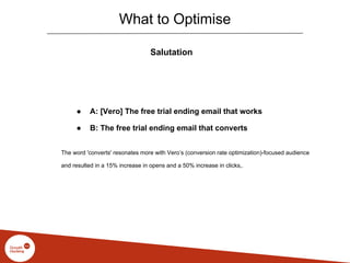 What to Optimise
Salutation
● A: [Vero] The free trial ending email that works
● B: The free trial ending email that converts
The word 'converts' resonates more with Vero’s (conversion rate optimization)-focused audience
and resulted in a 15% increase in opens and a 50% increase in clicks,.
 