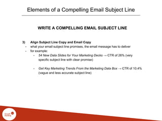 WRITE A COMPELLING EMAIL SUBJECT LINE
3) Align Subject Line Copy and Email Copy
- what your email subject line promises, the email message has to deliver
- for example:
- 54 New Data Slides for Your Marketing Decks → CTR of 26% (very
specific subject line with clear promise)
- Get Key Marketing Trends From the Marketing Data Box → CTR of 10.4%
(vague and less accurate subject line)
Elements of a Compelling Email Subject Line
 