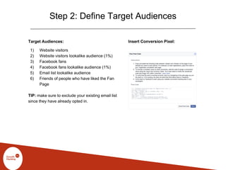 Step 2: Define Target Audiences
Target Audiences:
1) Website visitors
2) Website visitors lookalike audience (1%)
3) Facebook fans
4) Facebook fans lookalike audience (1%)
5) Email list lookalike audience
6) Friends of people who have liked the Fan
Page
TIP: make sure to exclude your existing email list
since they have already opted in.
Insert Conversion Pixel:
 