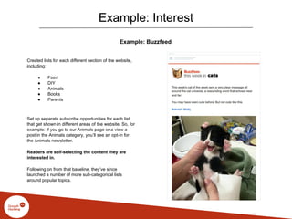 Example: Interest
Example: Buzzfeed
Created lists for each different section of the website,
including:
● Food
● DIY
● Animals
● Books
● Parents
Set up separate subscribe opportunities for each list
that get shown in different areas of the website. So, for
example: If you go to our Animals page or a view a
post in the Animals category, you’ll see an opt-in for
the Animals newsletter.
Readers are self-selecting the content they are
interested in.
Following on from that baseline, they’ve since
launched a number of more sub-categorical lists
around popular topics.
 