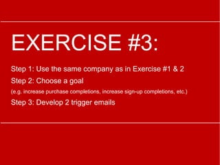 EXERCISE #3:
Step 1: Use the same company as in Exercise #1 & 2
Step 2: Choose a goal
(e.g. increase purchase completions, increase sign-up completions, etc.)
Step 3: Develop 2 trigger emails
 