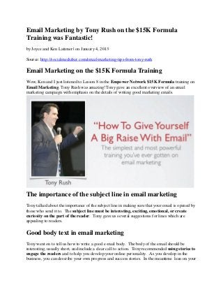 Email Marketing by Tony Rush on the $15K Formula
Training was Fantastic!
by Joyce and Ken Latimer | on January 4, 2013

Source: http://socialmediabar.com/email-marketing-tips-from-tony-rush

Email Marketing on the $15K Formula Training
Wow, Ken and I just listened to Lesson 8 in the Empower Network $15K Formula training on
Email Marketing. Tony Rush was amazing! Tony gave an excellent overview of an email
marketing campaign with emphasis on the details of writing good marketing emails.




The importance of the subject line in email marketing
Tony talked about the importance of the subject line in making sure that your email is opened by
those who send it to. The subject line must be interesting, exciting, emotional, or create
curiosity on the part of the reader. Tony gave us several suggestions for lines which are
appealing to readers.

Good body text in email marketing
Tony went on to tell us how to write a good e-mail body. The body of the email should be
interesting, usually short, and include a clear call to action. Tony recommended using stories to
engage the readers and to help you develop your online personality. As you develop in the
business, you can describe your own progress and success stories. In the meantime lean on your
 