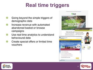 21
Real time triggers
 Going beyond the simple triggers of
demographic data
 Increase revenue with automated
abandoned basket or browse
campaigns
 Use real time analytics to understand
behavioural data
 Create special offers or limited time
vouchers
 