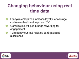 22
Changing behaviour using real
time data
 Lifecycle emails can increase loyalty, encourage
customers back and improve LTV
 Gamification will see brands rewarding for
engagement
 Turn behaviour into habit by congratulating
milestones
 
