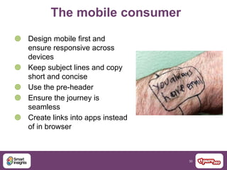 30
The mobile consumer
 Design mobile first and
ensure responsive across
devices
 Keep subject lines and copy
short and concise
 Use the pre-header
 Ensure the journey is
seamless
 Create links into apps instead
of in browser
 