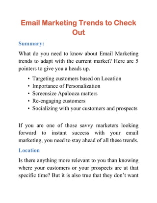Email Marketing Trends to Check
               Out
Summary:
What do you need to know about Email Marketing
trends to adapt with the current market? Here are 5
pointers to give you a heads up.
    •   Targeting customers based on Location
    •   Importance of Personalization
    •   Screensize Apalooza matters
    •   Re-engaging customers
    •   Socializing with your customers and prospects


If you are one of those savvy marketers looking
forward to instant success with your email
marketing, you need to stay ahead of all these trends.
Location
Is there anything more relevant to you than knowing
where your customers or your prospects are at that
specific time? But it is also true that they don’t want
 