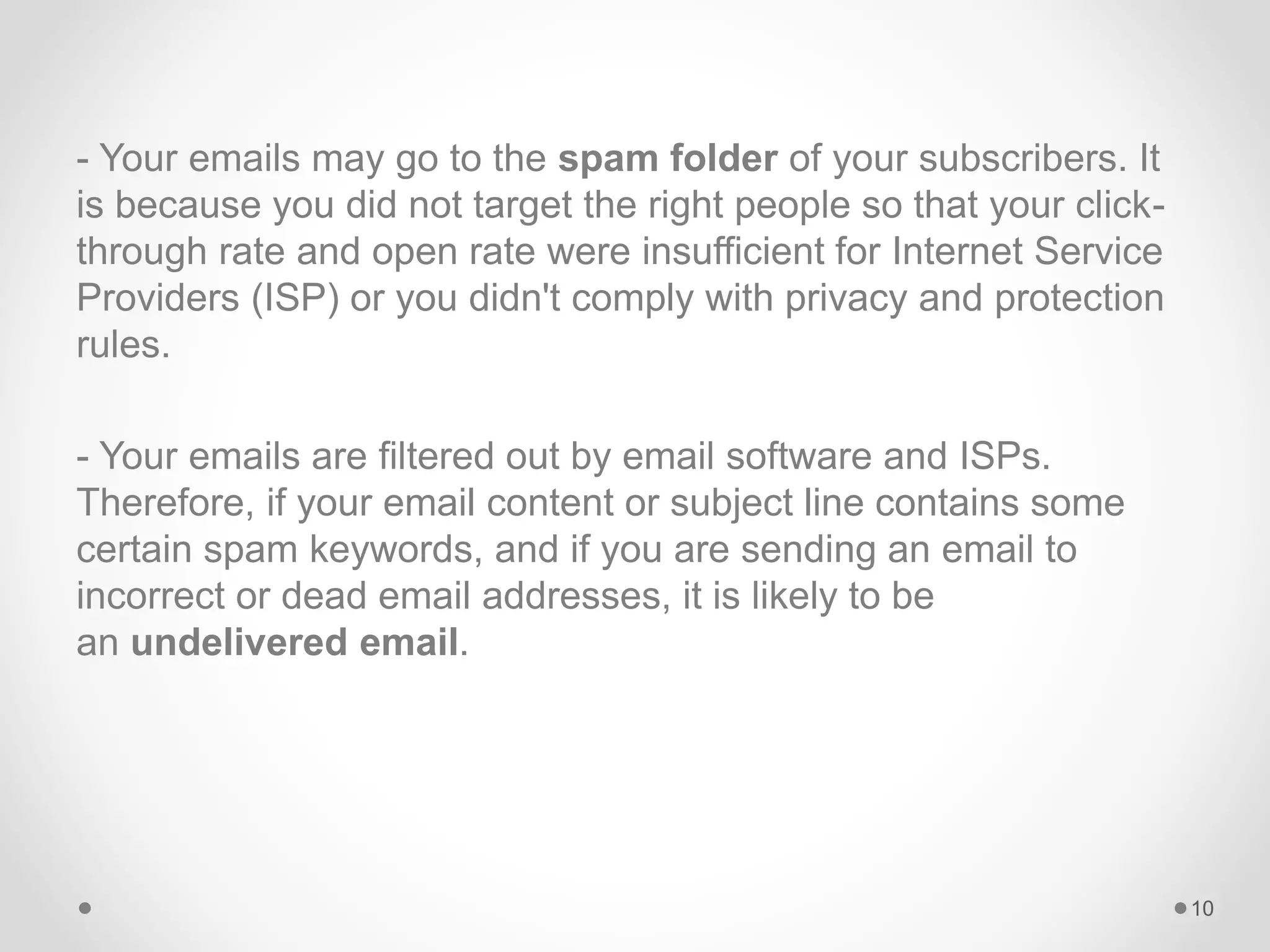 - Your emails may go to the spam folder of your subscribers. It
is because you did not target the right people so that your click-
through rate and open rate were insufficient for Internet Service
Providers (ISP) or you didn't comply with privacy and protection
rules.
- Your emails are filtered out by email software and ISPs.
Therefore, if your email content or subject line contains some
certain spam keywords, and if you are sending an email to
incorrect or dead email addresses, it is likely to be
an undelivered email.
10
 