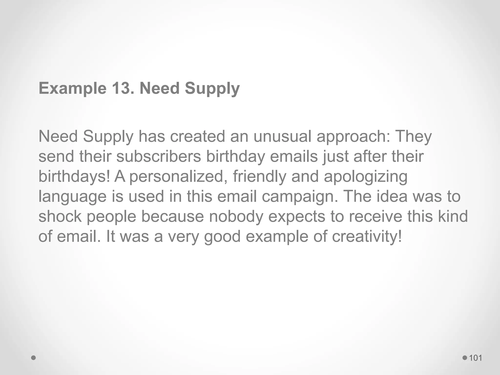 Example 13. Need Supply
Need Supply has created an unusual approach: They
send their subscribers birthday emails just after their
birthdays! A personalized, friendly and apologizing
language is used in this email campaign. The idea was to
shock people because nobody expects to receive this kind
of email. It was a very good example of creativity!
101
 