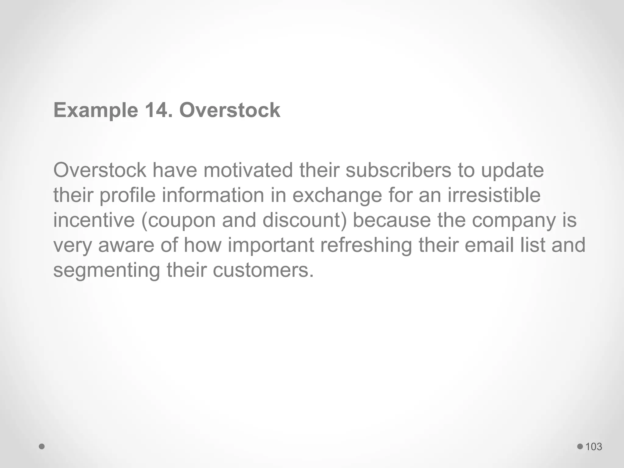 Example 14. Overstock
Overstock have motivated their subscribers to update
their profile information in exchange for an irresistible
incentive (coupon and discount) because the company is
very aware of how important refreshing their email list and
segmenting their customers.
103
 