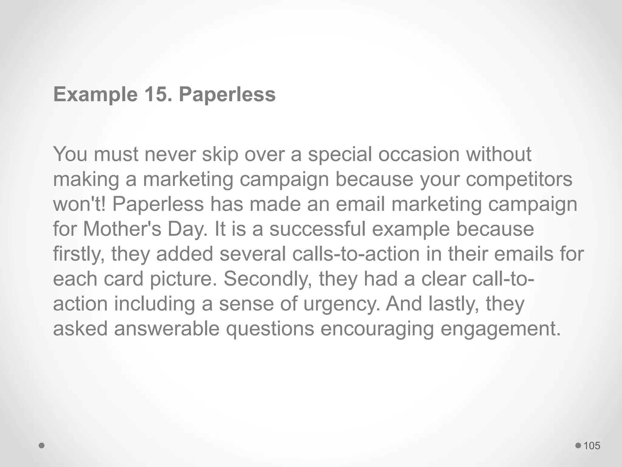 Example 15. Paperless
You must never skip over a special occasion without
making a marketing campaign because your competitors
won't! Paperless has made an email marketing campaign
for Mother's Day. It is a successful example because
firstly, they added several calls-to-action in their emails for
each card picture. Secondly, they had a clear call-to-
action including a sense of urgency. And lastly, they
asked answerable questions encouraging engagement.
105
 
