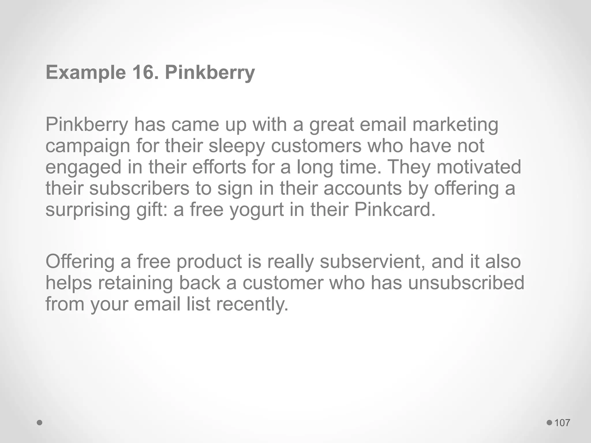 Example 16. Pinkberry
Pinkberry has came up with a great email marketing
campaign for their sleepy customers who have not
engaged in their efforts for a long time. They motivated
their subscribers to sign in their accounts by offering a
surprising gift: a free yogurt in their Pinkcard.
Offering a free product is really subservient, and it also
helps retaining back a customer who has unsubscribed
from your email list recently.
107
 