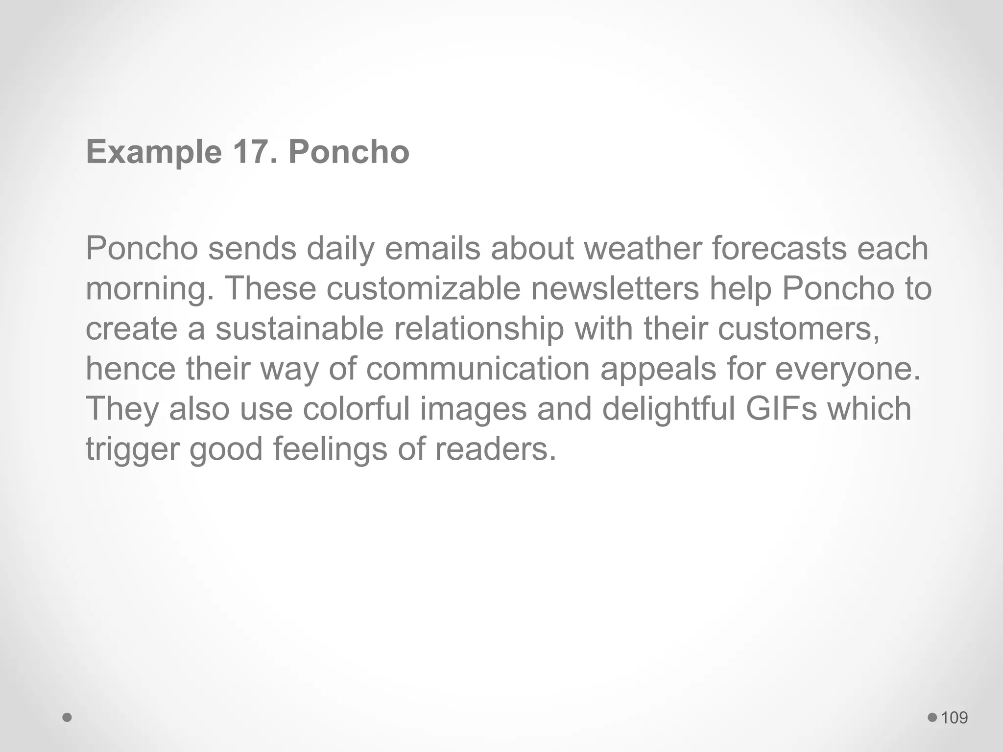 Example 17. Poncho
Poncho sends daily emails about weather forecasts each
morning. These customizable newsletters help Poncho to
create a sustainable relationship with their customers,
hence their way of communication appeals for everyone.
They also use colorful images and delightful GIFs which
trigger good feelings of readers.
109
 