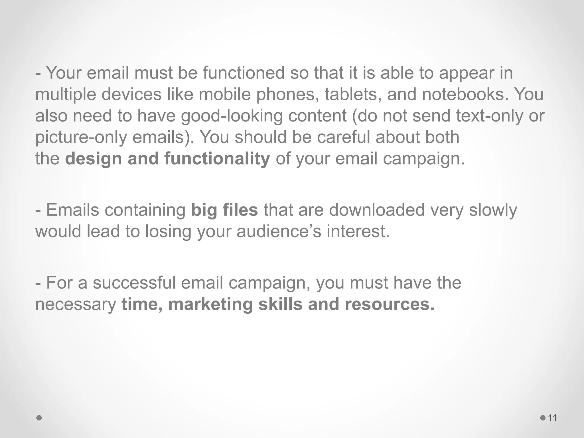 - Your email must be functioned so that it is able to appear in
multiple devices like mobile phones, tablets, and notebooks. You
also need to have good-looking content (do not send text-only or
picture-only emails). You should be careful about both
the design and functionality of your email campaign.
- Emails containing big files that are downloaded very slowly
would lead to losing your audience’s interest.
- For a successful email campaign, you must have the
necessary time, marketing skills and resources.
11
 