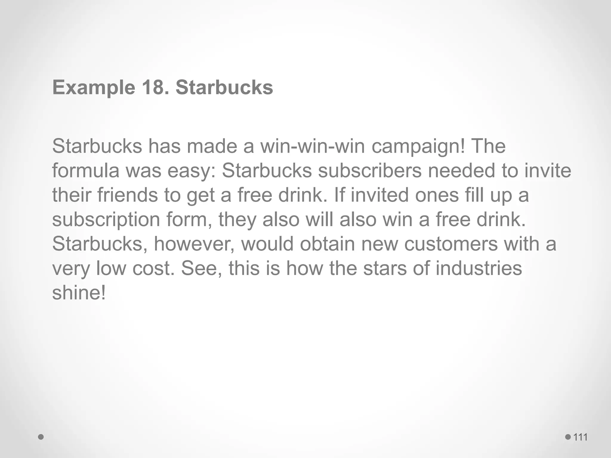 Example 18. Starbucks
Starbucks has made a win-win-win campaign! The
formula was easy: Starbucks subscribers needed to invite
their friends to get a free drink. If invited ones fill up a
subscription form, they also will also win a free drink.
Starbucks, however, would obtain new customers with a
very low cost. See, this is how the stars of industries
shine!
111
 