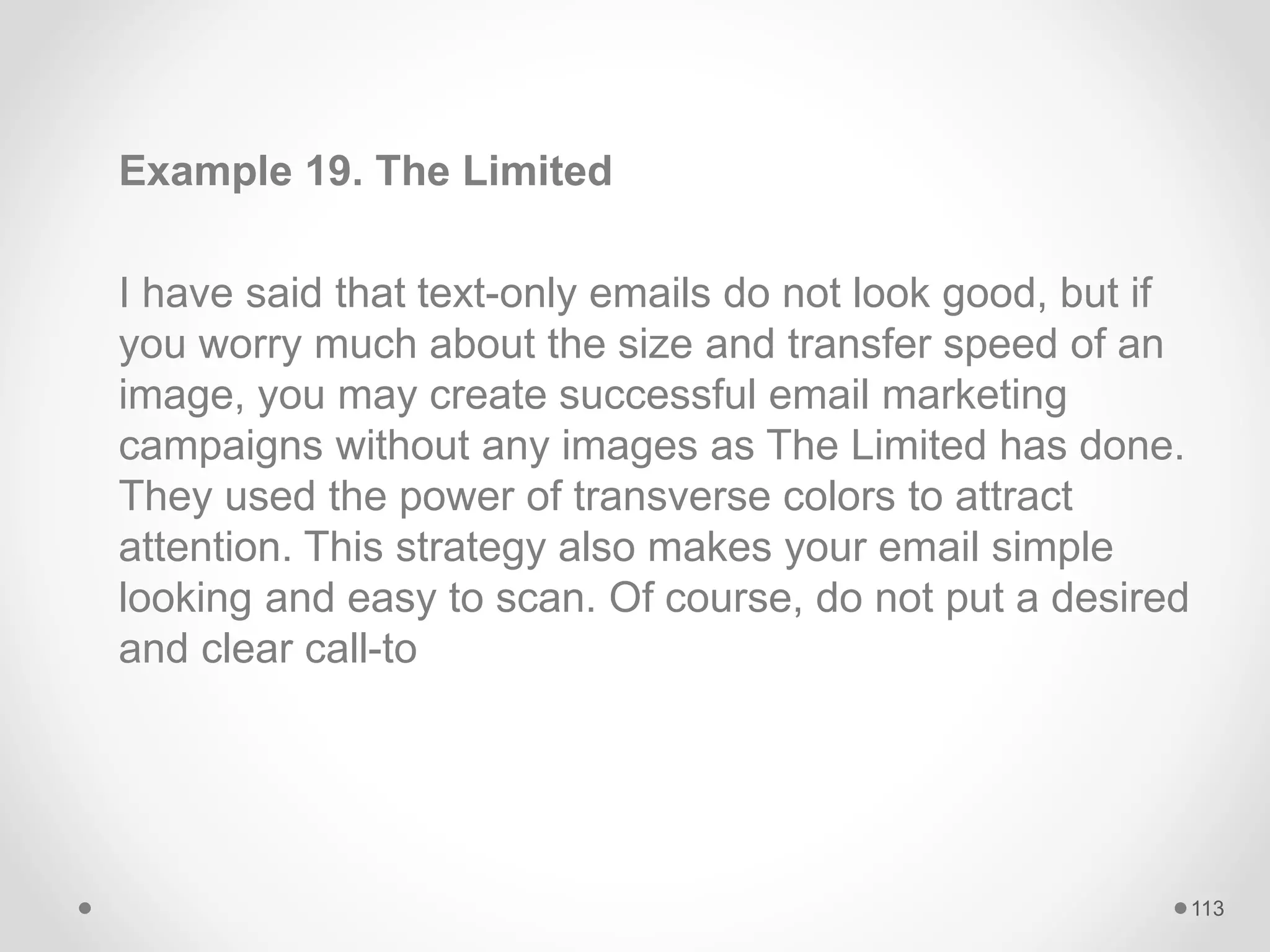 Example 19. The Limited
I have said that text-only emails do not look good, but if
you worry much about the size and transfer speed of an
image, you may create successful email marketing
campaigns without any images as The Limited has done.
They used the power of transverse colors to attract
attention. This strategy also makes your email simple
looking and easy to scan. Of course, do not put a desired
and clear call-to
113
 