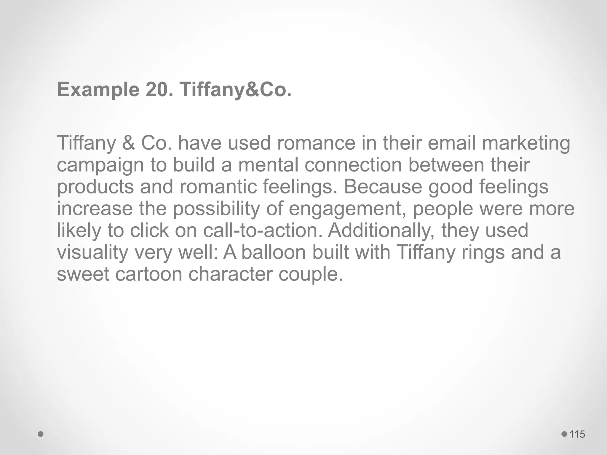 Example 20. Tiffany&Co.
Tiffany & Co. have used romance in their email marketing
campaign to build a mental connection between their
products and romantic feelings. Because good feelings
increase the possibility of engagement, people were more
likely to click on call-to-action. Additionally, they used
visuality very well: A balloon built with Tiffany rings and a
sweet cartoon character couple.
115
 