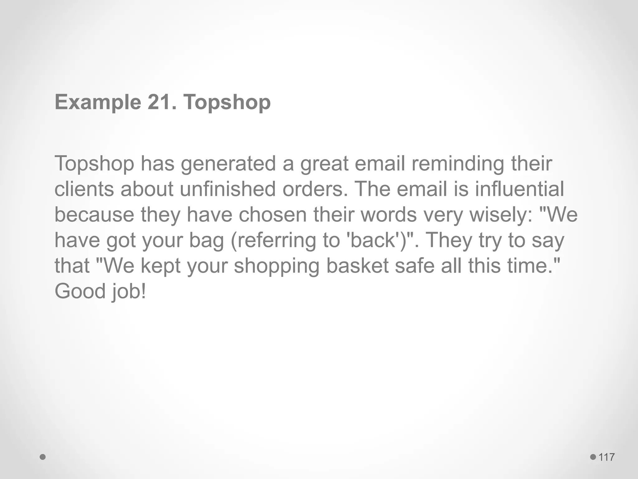 Example 21. Topshop
Topshop has generated a great email reminding their
clients about unfinished orders. The email is influential
because they have chosen their words very wisely: "We
have got your bag (referring to 'back')". They try to say
that "We kept your shopping basket safe all this time."
Good job!
117
 