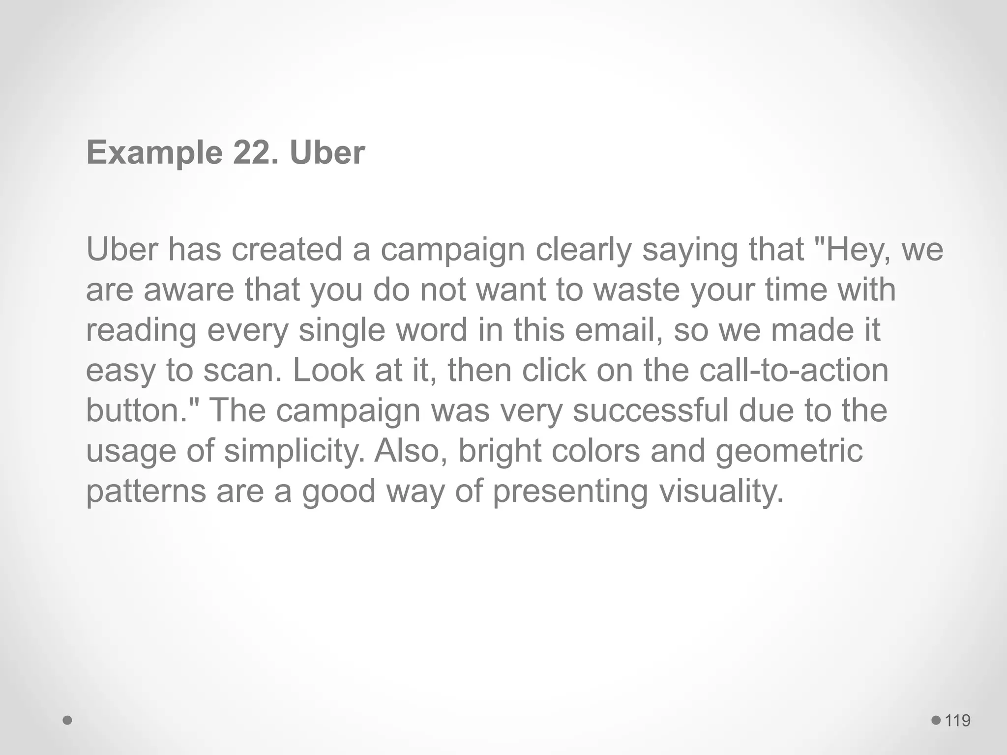 Example 22. Uber
Uber has created a campaign clearly saying that "Hey, we
are aware that you do not want to waste your time with
reading every single word in this email, so we made it
easy to scan. Look at it, then click on the call-to-action
button." The campaign was very successful due to the
usage of simplicity. Also, bright colors and geometric
patterns are a good way of presenting visuality.
119
 