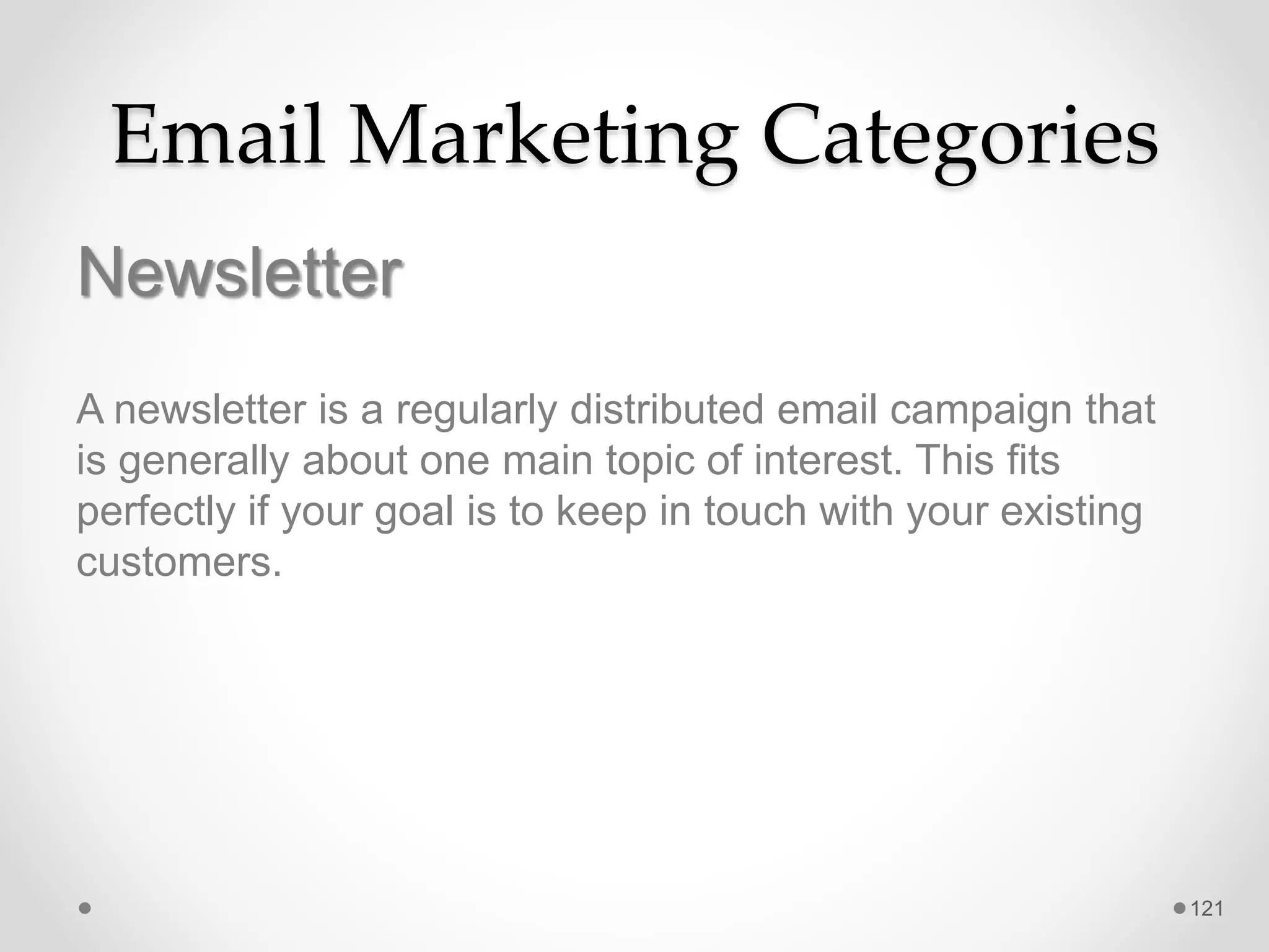 Email Marketing Categories
Newsletter
A newsletter is a regularly distributed email campaign that
is generally about one main topic of interest. This fits
perfectly if your goal is to keep in touch with your existing
customers.
121
 