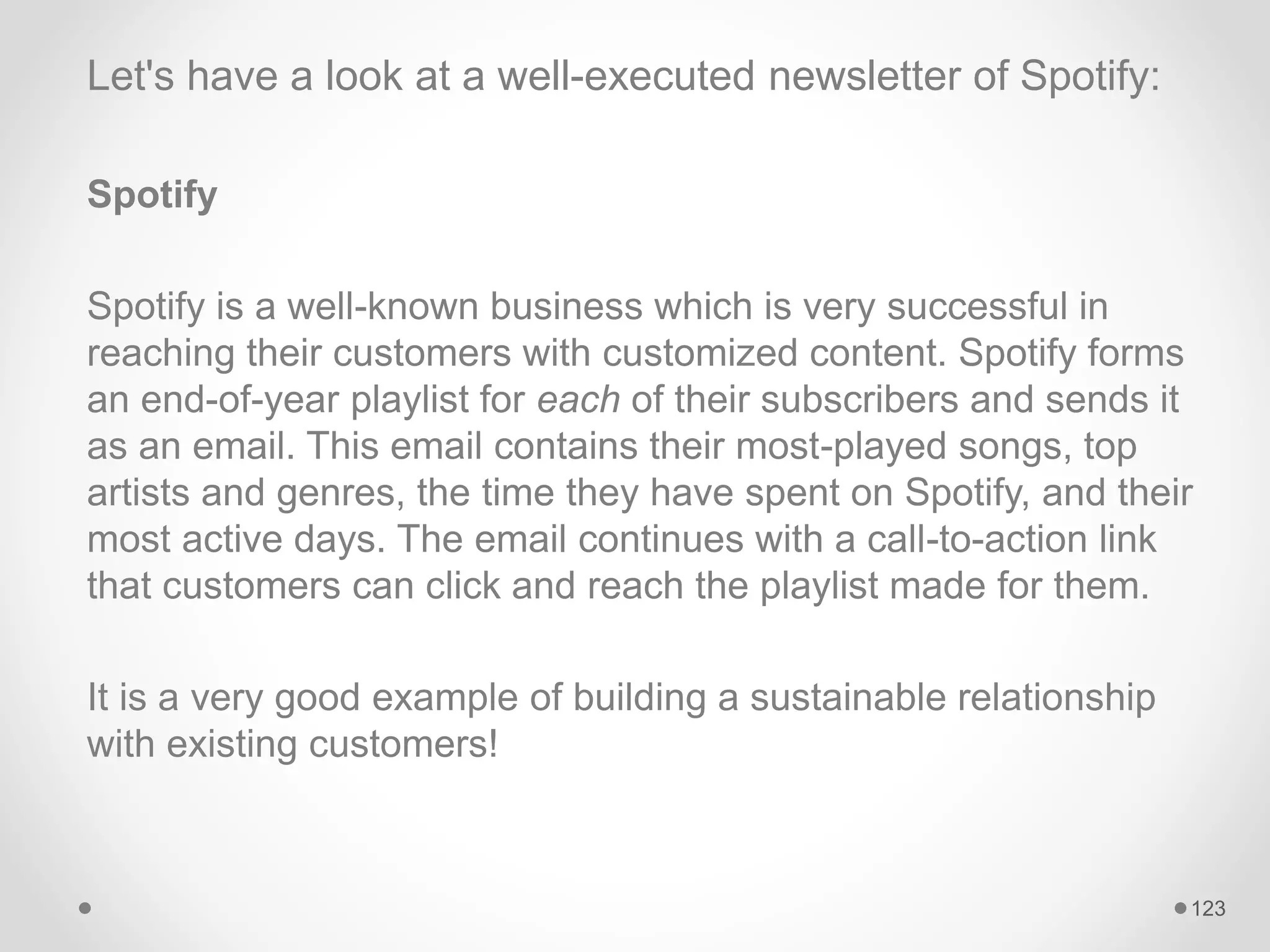 Let's have a look at a well-executed newsletter of Spotify:
Spotify
Spotify is a well-known business which is very successful in
reaching their customers with customized content. Spotify forms
an end-of-year playlist for each of their subscribers and sends it
as an email. This email contains their most-played songs, top
artists and genres, the time they have spent on Spotify, and their
most active days. The email continues with a call-to-action link
that customers can click and reach the playlist made for them.
It is a very good example of building a sustainable relationship
with existing customers!
123
 