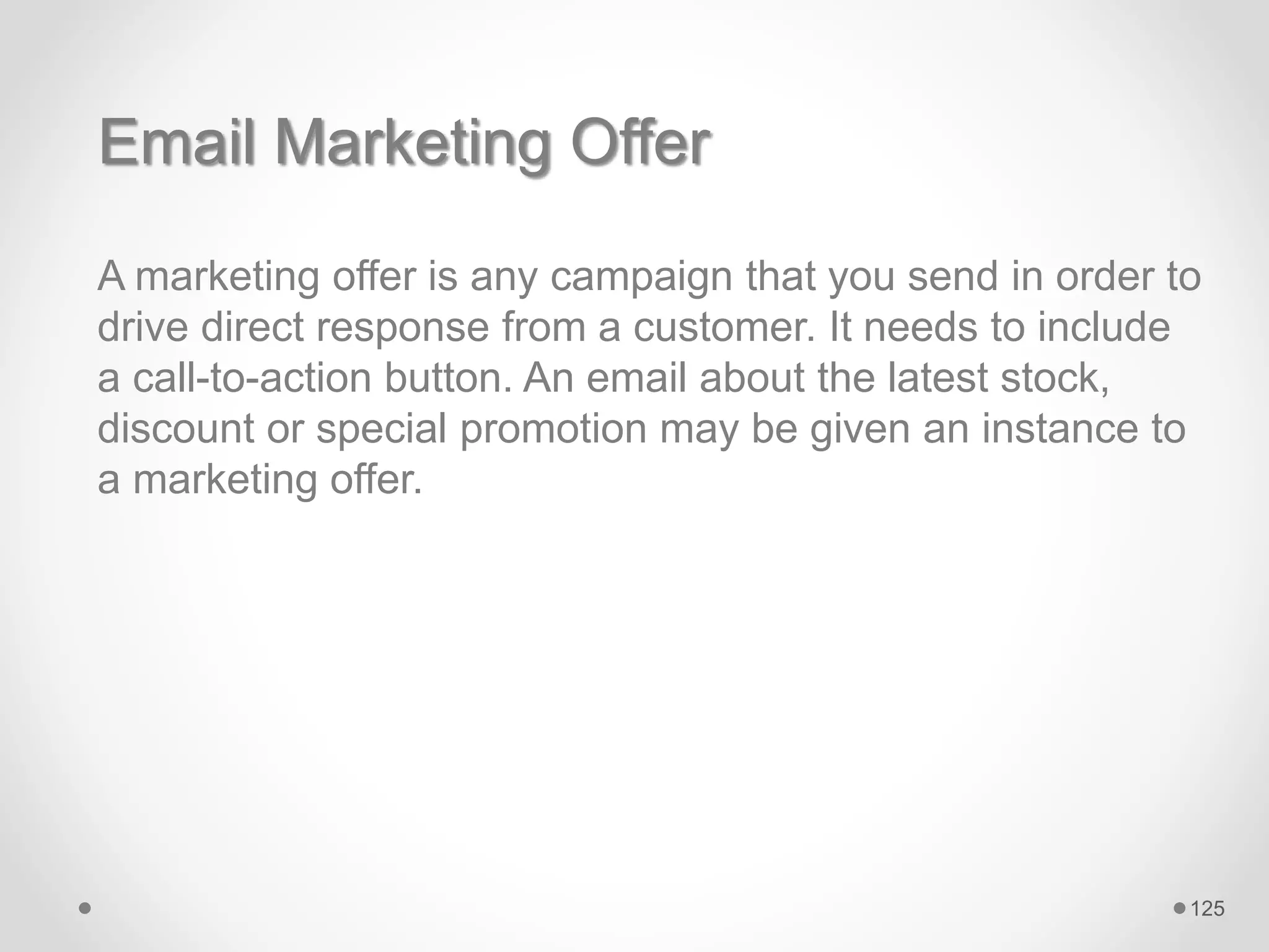 Email Marketing Offer
A marketing offer is any campaign that you send in order to
drive direct response from a customer. It needs to include
a call-to-action button. An email about the latest stock,
discount or special promotion may be given an instance to
a marketing offer.
125
 