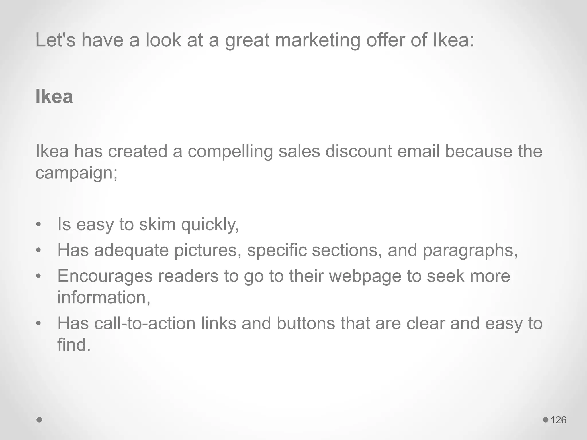 Let's have a look at a great marketing offer of Ikea:
Ikea
Ikea has created a compelling sales discount email because the
campaign;
• Is easy to skim quickly,
• Has adequate pictures, specific sections, and paragraphs,
• Encourages readers to go to their webpage to seek more
information,
• Has call-to-action links and buttons that are clear and easy to
find.
126
 