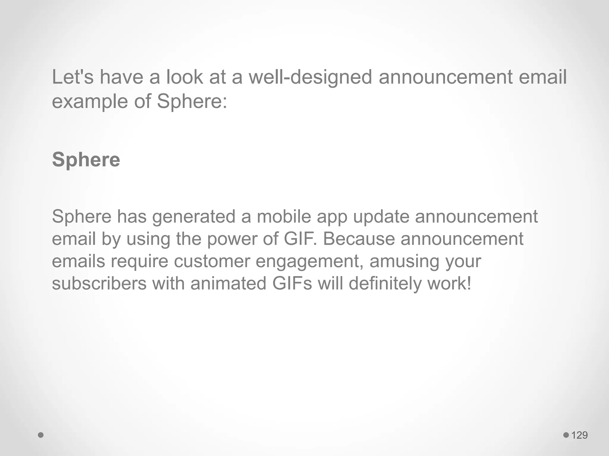 Let's have a look at a well-designed announcement email
example of Sphere:
Sphere
Sphere has generated a mobile app update announcement
email by using the power of GIF. Because announcement
emails require customer engagement, amusing your
subscribers with animated GIFs will definitely work!
129
 