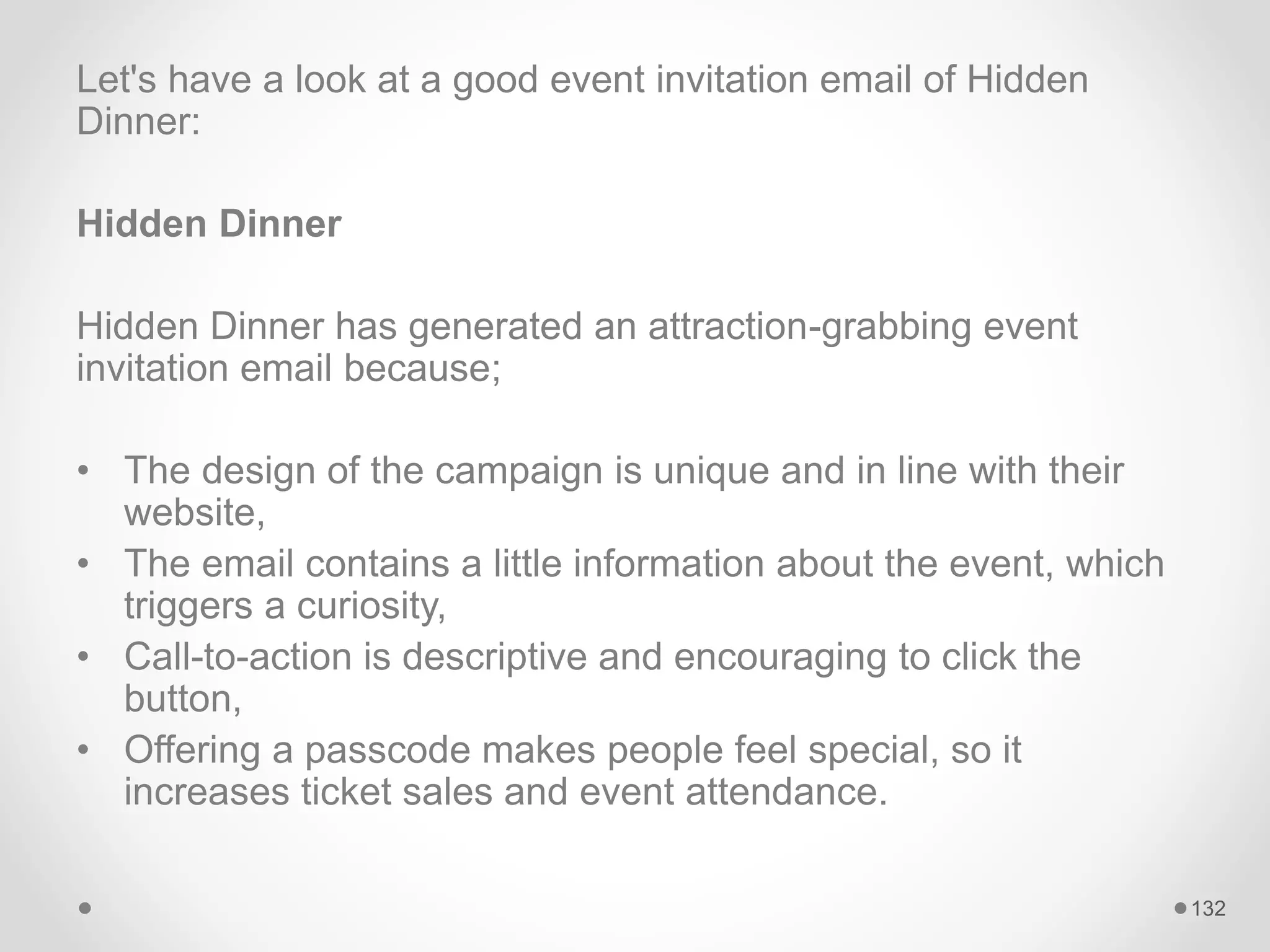Let's have a look at a good event invitation email of Hidden
Dinner:
Hidden Dinner
Hidden Dinner has generated an attraction-grabbing event
invitation email because;
• The design of the campaign is unique and in line with their
website,
• The email contains a little information about the event, which
triggers a curiosity,
• Call-to-action is descriptive and encouraging to click the
button,
• Offering a passcode makes people feel special, so it
increases ticket sales and event attendance.
132
 
