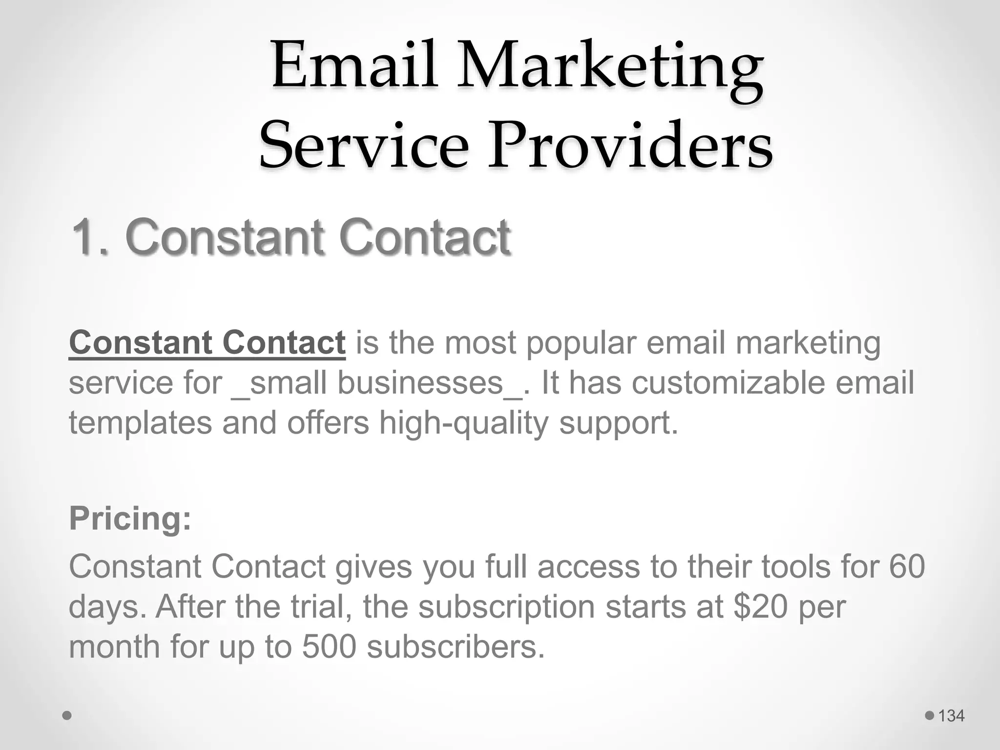 Email Marketing
Service Providers
1. Constant Contact
Constant Contact is the most popular email marketing
service for _small businesses_. It has customizable email
templates and offers high-quality support.
Pricing:
Constant Contact gives you full access to their tools for 60
days. After the trial, the subscription starts at $20 per
month for up to 500 subscribers.
134
 