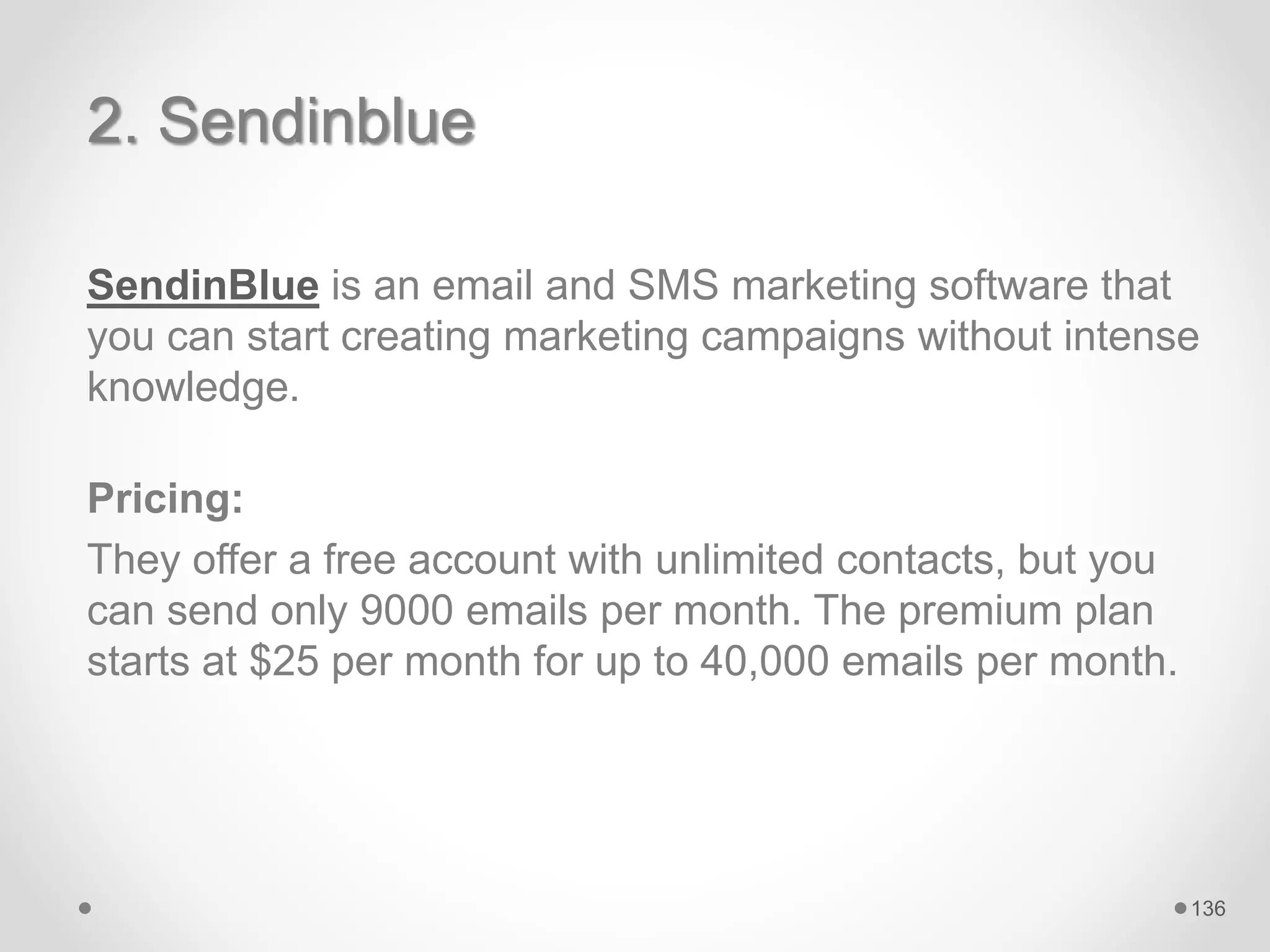 2. Sendinblue
SendinBlue is an email and SMS marketing software that
you can start creating marketing campaigns without intense
knowledge.
Pricing:
They offer a free account with unlimited contacts, but you
can send only 9000 emails per month. The premium plan
starts at $25 per month for up to 40,000 emails per month.
136
 