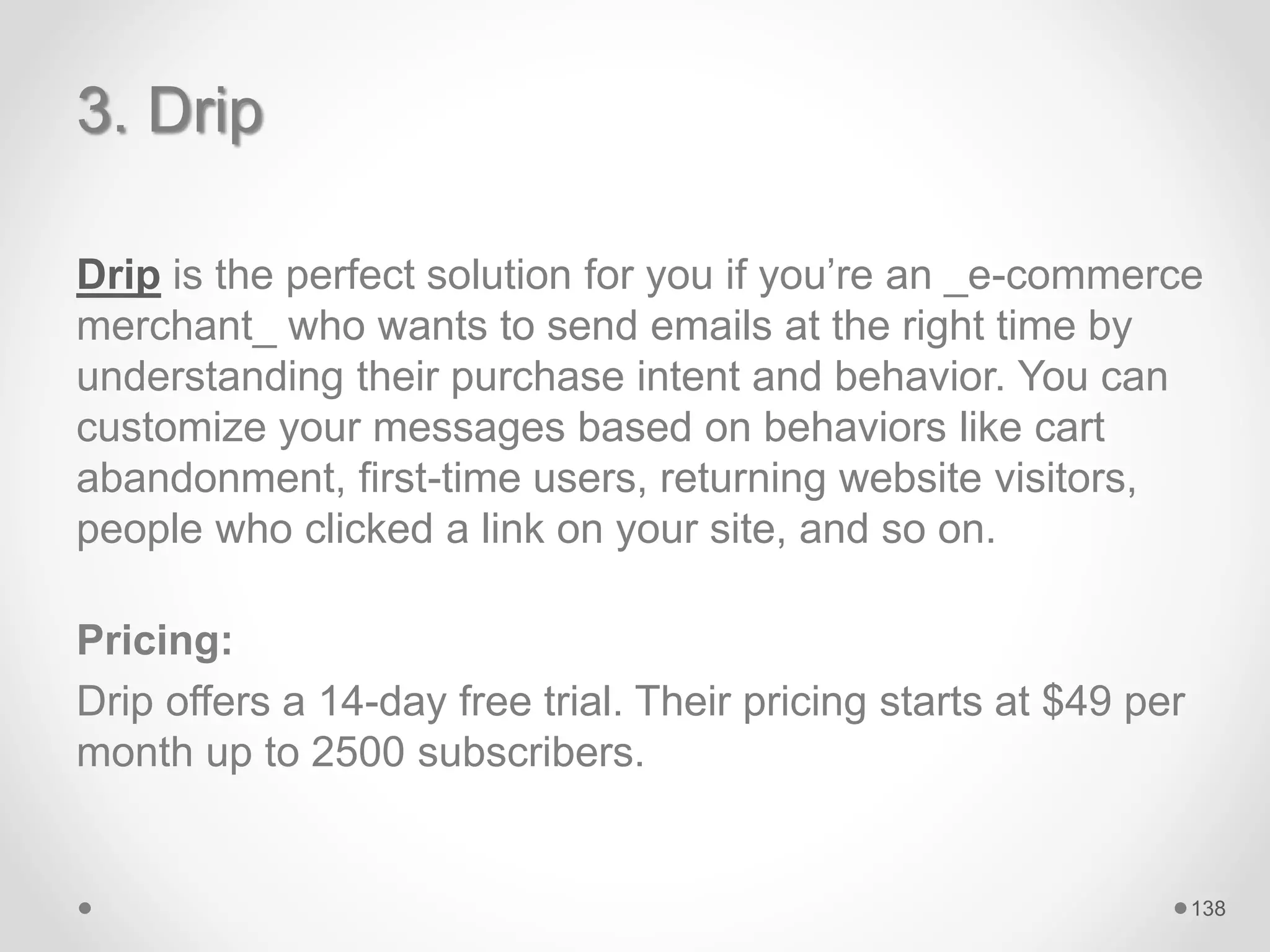 3. Drip
Drip is the perfect solution for you if you’re an _e-commerce
merchant_ who wants to send emails at the right time by
understanding their purchase intent and behavior. You can
customize your messages based on behaviors like cart
abandonment, first-time users, returning website visitors,
people who clicked a link on your site, and so on.
Pricing:
Drip offers a 14-day free trial. Their pricing starts at $49 per
month up to 2500 subscribers.
138
 