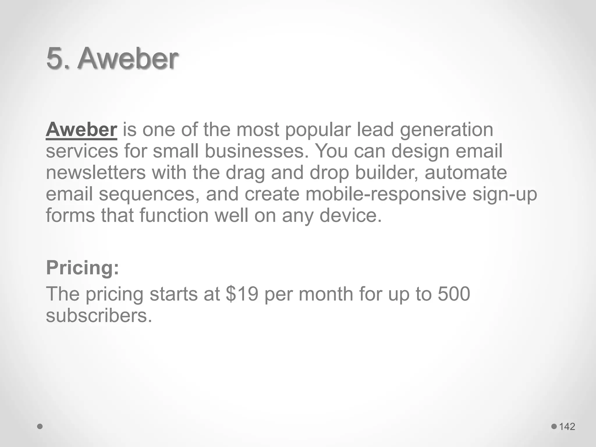 5. Aweber
Aweber is one of the most popular lead generation
services for small businesses. You can design email
newsletters with the drag and drop builder, automate
email sequences, and create mobile-responsive sign-up
forms that function well on any device.
Pricing:
The pricing starts at $19 per month for up to 500
subscribers.
142
 