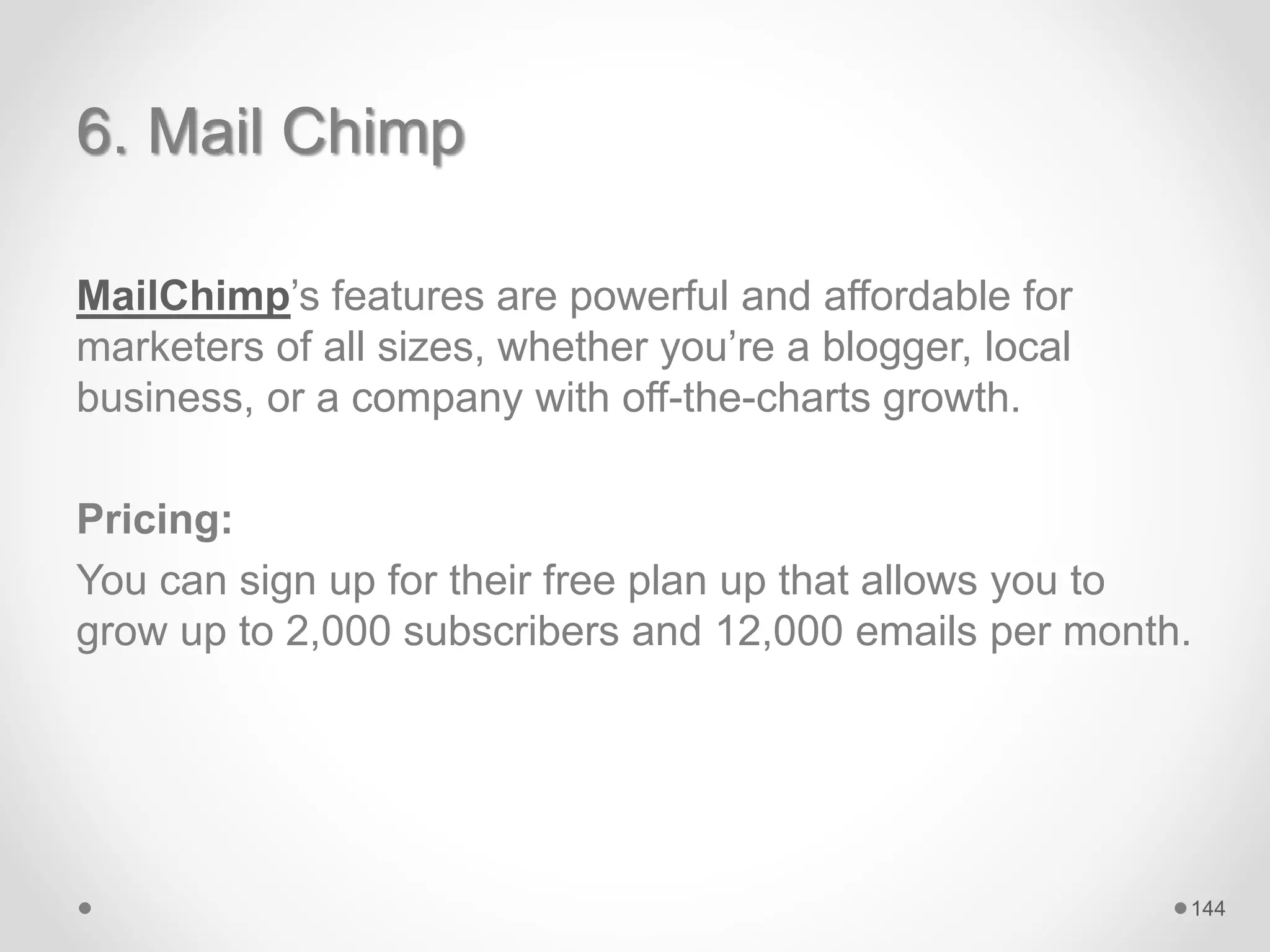 6. Mail Chimp
MailChimp’s features are powerful and affordable for
marketers of all sizes, whether you’re a blogger, local
business, or a company with off-the-charts growth.
Pricing:
You can sign up for their free plan up that allows you to
grow up to 2,000 subscribers and 12,000 emails per month.
144
 