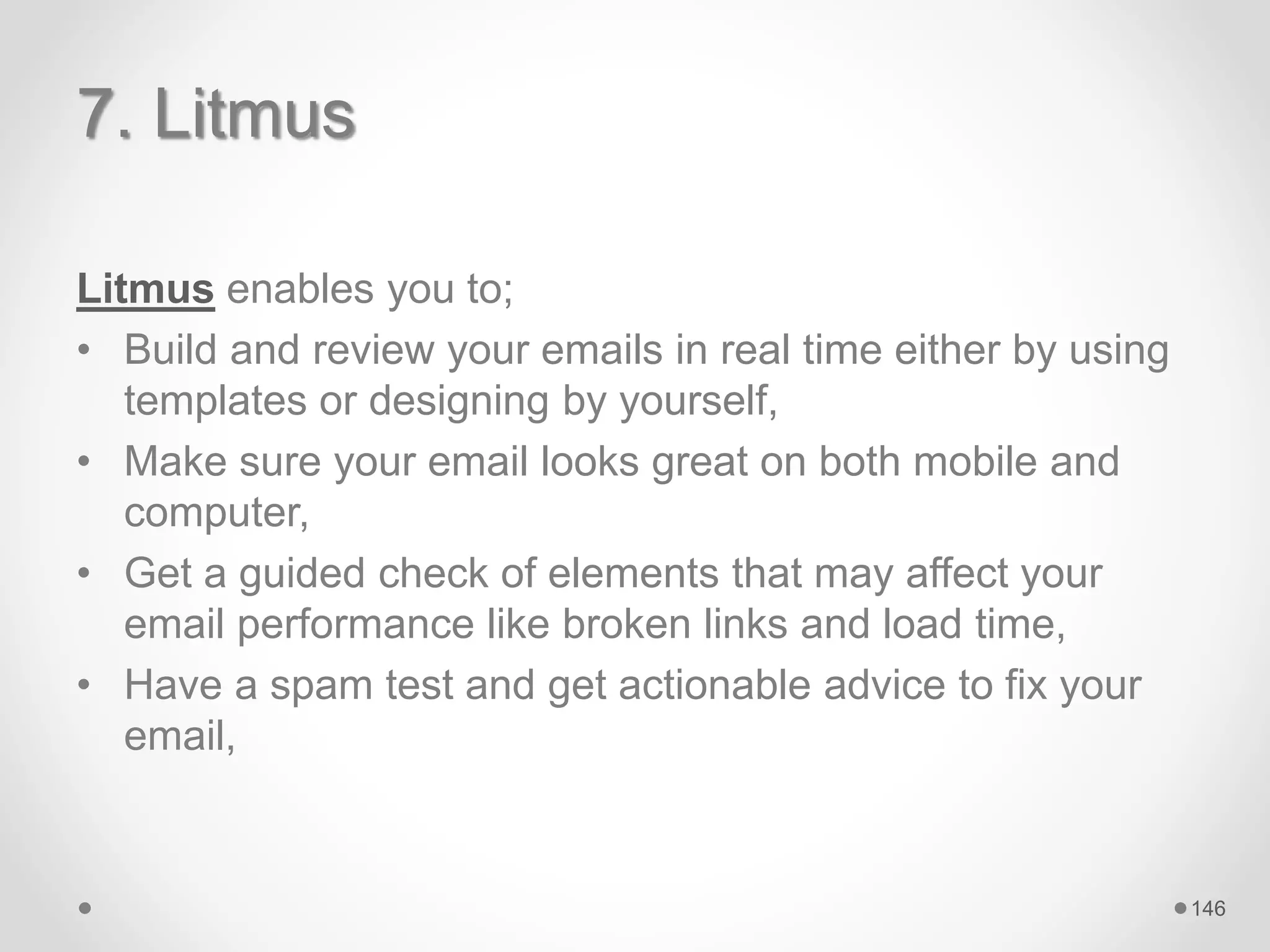 7. Litmus
Litmus enables you to;
• Build and review your emails in real time either by using
templates or designing by yourself,
• Make sure your email looks great on both mobile and
computer,
• Get a guided check of elements that may affect your
email performance like broken links and load time,
• Have a spam test and get actionable advice to fix your
email,
146
 