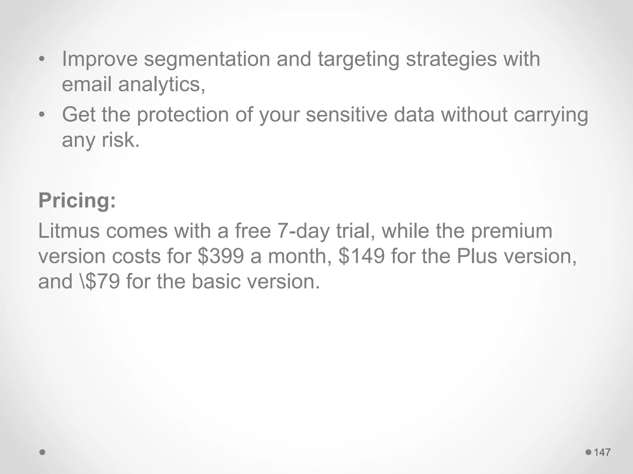 • Improve segmentation and targeting strategies with
email analytics,
• Get the protection of your sensitive data without carrying
any risk.
Pricing:
Litmus comes with a free 7-day trial, while the premium
version costs for $399 a month, $149 for the Plus version,
and $79 for the basic version.
147
 